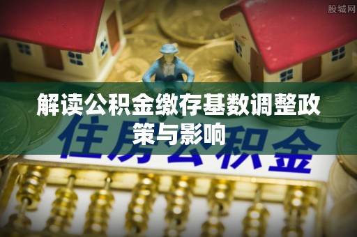 新市解读公积金缴存基数调整政策与影响