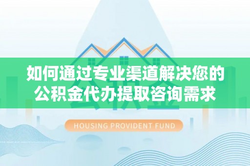 新市如何通过专业渠道解决您的公积金代办提取咨询需求