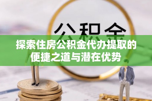 新市探索住房公积金代办提取的便捷之道与潜在优势