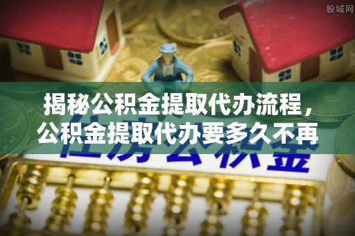 新市揭秘公积金提取代办流程，公积金提取代办要多久不再迷茫