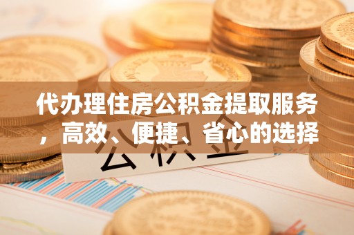 新市代办理住房公积金提取服务，高效、便捷、省心的选择