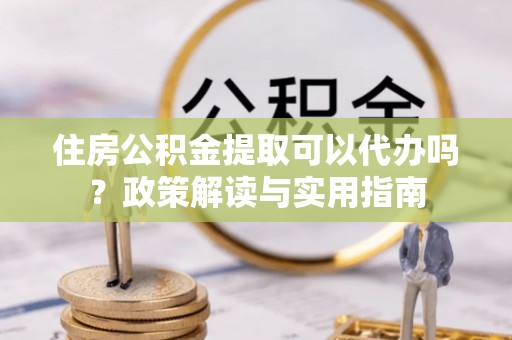 新市住房公积金提取可以代办吗？政策解读与实用指南
