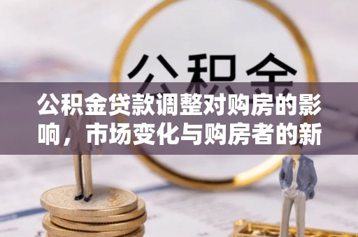 新市公积金贷款调整对购房的影响，市场变化与购房者的新选择