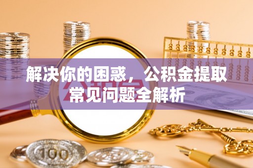 新市解决你的困惑，公积金提取常见问题全解析
