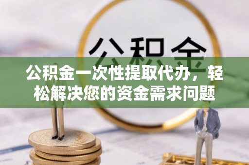 新市公积金一次性提取代办，轻松解决您的资金需求问题
