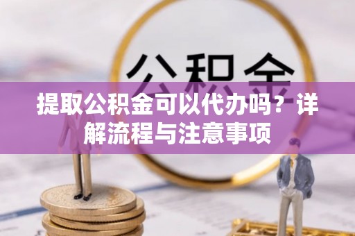新市提取公积金可以代办吗？详解流程与注意事项