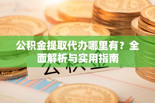 新市公积金提取代办哪里有？全面解析与实用指南