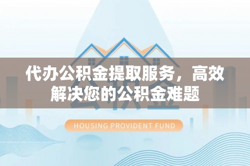 新市代办公积金提取服务，高效解决您的公积金难题