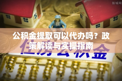 新市公积金提取可以代办吗？政策解读与实操指南