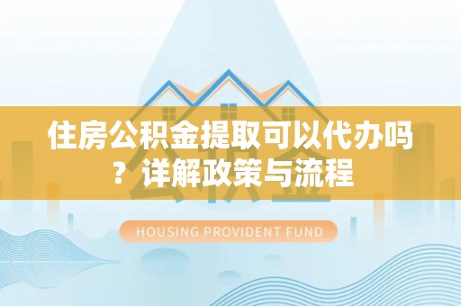 新市住房公积金提取可以代办吗？详解政策与流程