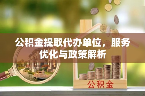 新市公积金提取代办单位，服务优化与政策解析