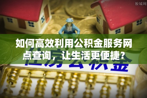 新市如何高效利用公积金服务网点查询，让生活更便捷？