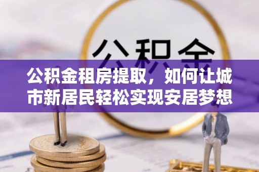 新市公积金租房提取，如何让城市新居民轻松实现安居梦想