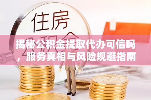 新市揭秘公积金提取代办可信吗，服务真相与风险规避指南