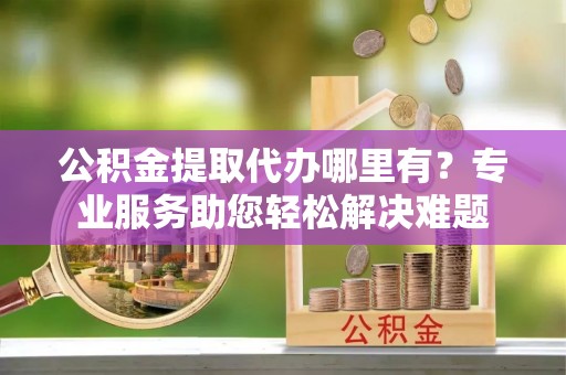 新市公积金提取代办哪里有？专业服务助您轻松解决难题