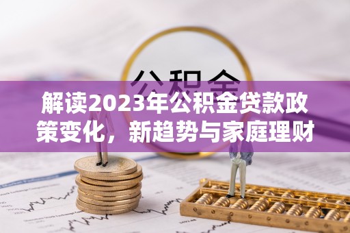 新市解读2023年公积金贷款政策变化，新趋势与家庭理财规划