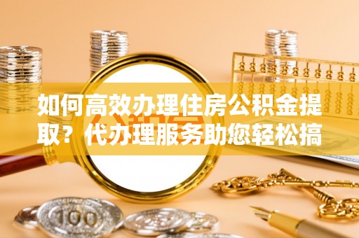 新市如何高效办理住房公积金提取？代办理服务助您轻松搞定