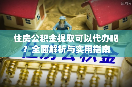 新市住房公积金提取可以代办吗？全面解析与实用指南