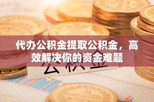 新市代办公积金提取公积金，高效解决你的资金难题