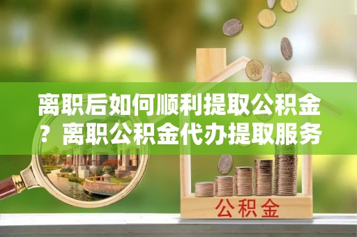 新市离职后如何顺利提取公积金？离职公积金代办提取服务助力无忧办理
