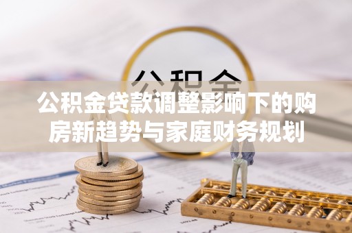 新市公积金贷款调整影响下的购房新趋势与家庭财务规划