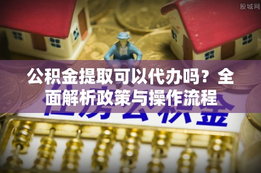 新市公积金提取可以代办吗？全面解析政策与操作流程