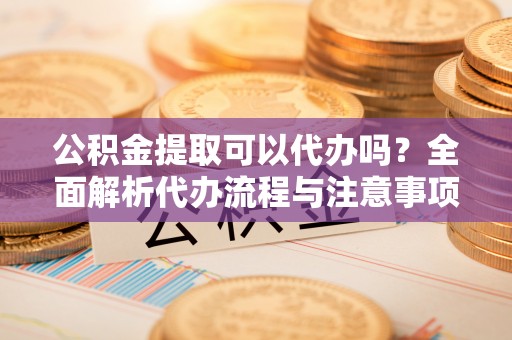 新市公积金提取可以代办吗？全面解析代办流程与注意事项